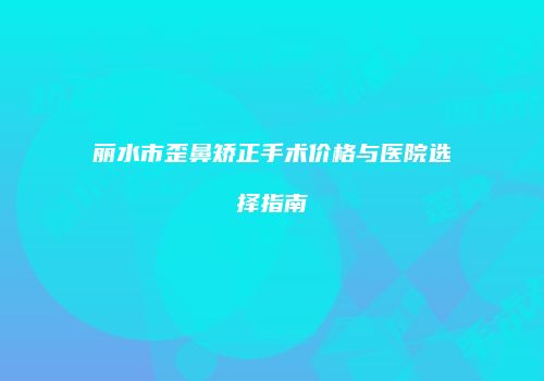 丽水市歪鼻矫正手术价格与医院选择指南