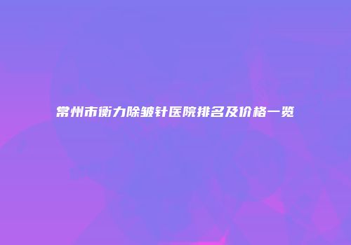 常州市衡力除皱针医院排名及价格一览