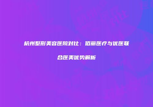 杭州整形美容医院对比：佰丽医疗与优医联合医美优势解析
