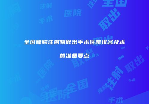 全国隆胸注射物取出手术医院排名及术前准备要点