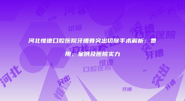河北惟德口腔医院牙槽骨突出切除手术解析：费用、案例及医院实力