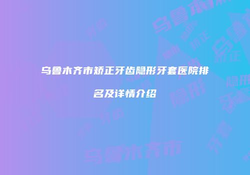 乌鲁木齐市矫正牙齿隐形牙套医院排名及详情介绍