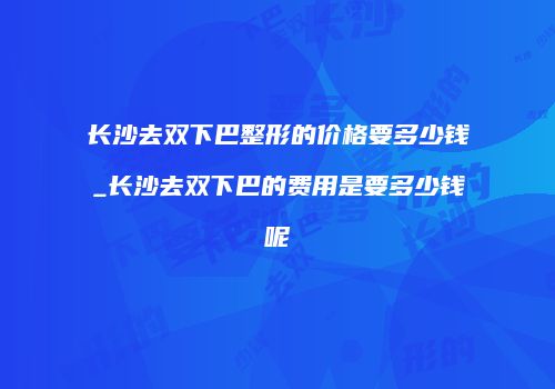 长沙去双下巴整形的价格要多少钱_长沙去双下巴的费用是要多少钱呢