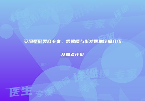 安阳整形美容专家：常振锁与彭才医生详细介绍及患者评价