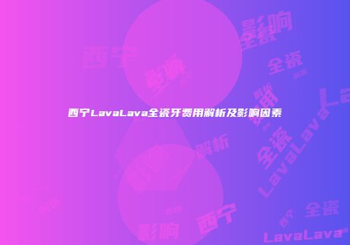 西宁LavaLava全瓷牙费用解析及影响因素