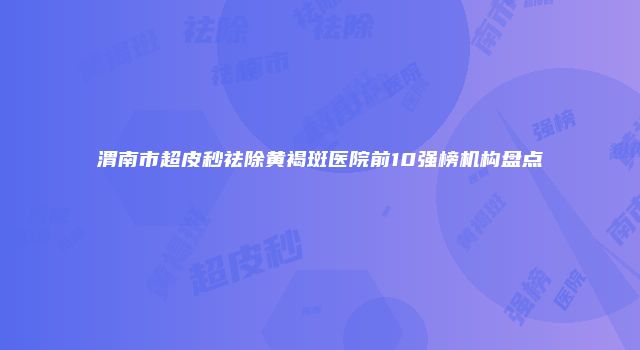 渭南市超皮秒祛除黄褐斑医院前10强榜机构盘点