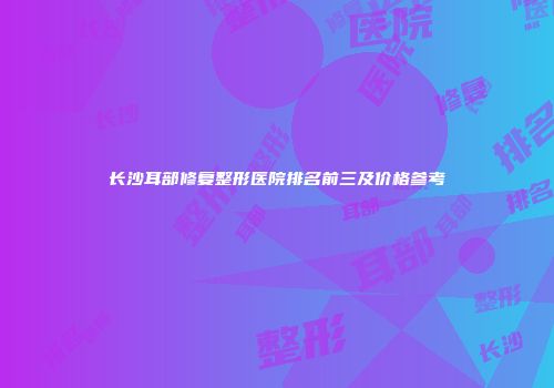 长沙耳部修复整形医院排名前三及价格参考