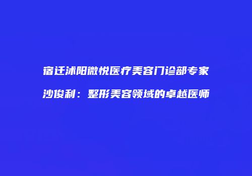 宿迁沭阳微悦医疗美容门诊部专家沙俊利：整形美容领域的卓越医师