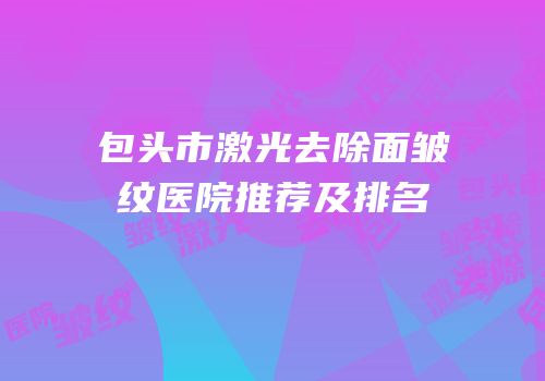 包头市激光去除面皱纹医院推荐及排名