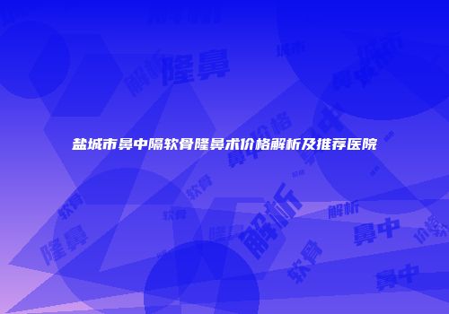 盐城市鼻中隔软骨隆鼻术价格解析及推荐医院