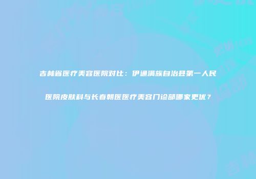 吉林省医疗美容医院对比：伊通满族自治县第一人民医院皮肤科与长春朝医医疗美容门诊部哪家更优？