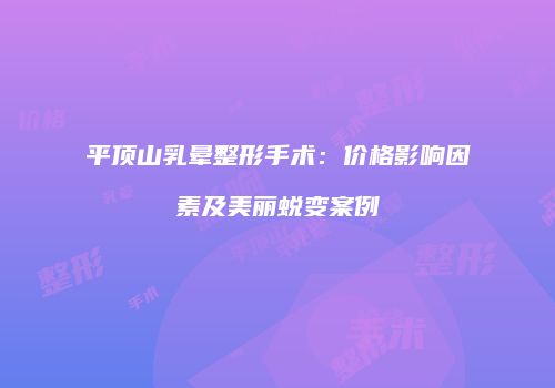 平顶山乳晕整形手术：价格影响因素及美丽蜕变案例