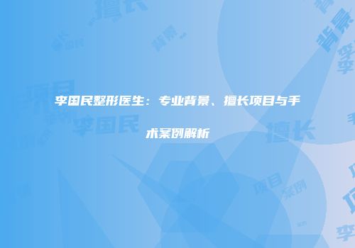 李国民整形医生：专业背景、擅长项目与手术案例解析