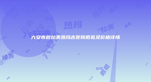 六安市微拉美热玛吉医院概览及价格详情