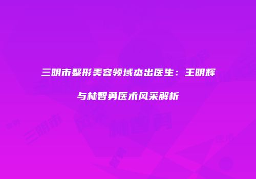 三明市整形美容领域杰出医生：王明辉与林智勇医术风采解析