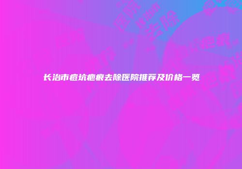 长治市痘坑疤痕去除医院推荐及价格一览