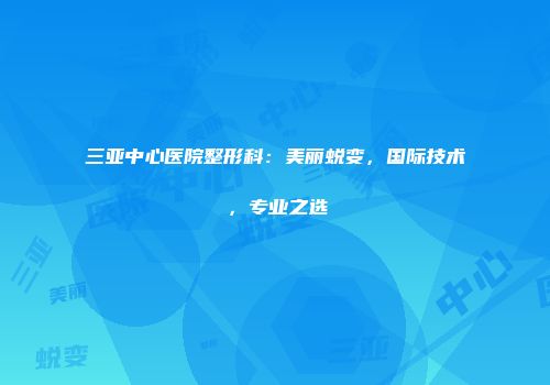 三亚中心医院整形科：美丽蜕变，国际技术，专业之选