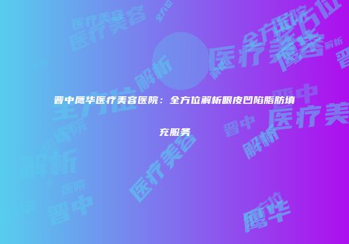 晋中鹰华医疗美容医院：全方位解析眼皮凹陷脂肪填充服务