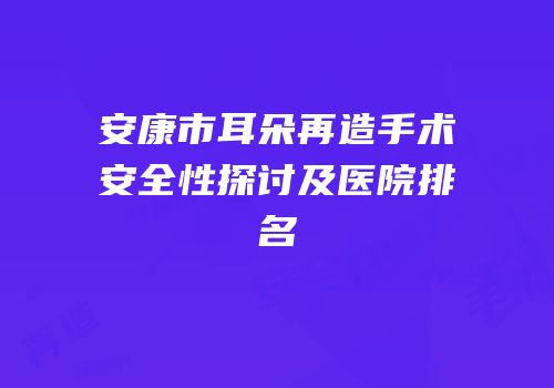 安康市耳朵再造手术安全性探讨及医院排名