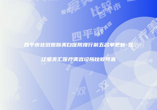 四平市祛斑嫩肤美白医院排行前五名单更新-双辽爱美汇医疗美容诊所比较可靠