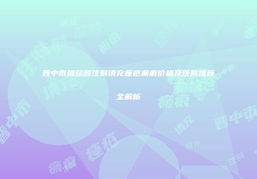 晋中市玻尿酸注射填充痤疮瘢痕价格及医院推荐全解析