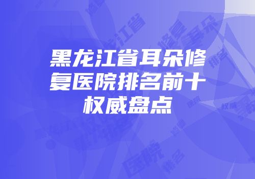 黑龙江省耳朵修复医院排名前十权威盘点