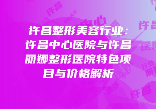 许昌整形美容行业：许昌中心医院与许昌丽娜整形医院特色项目与价格解析