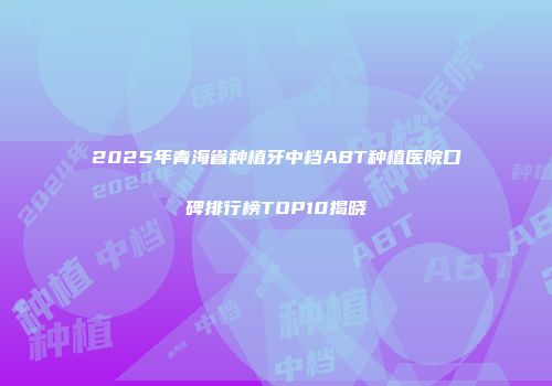 2025年青海省种植牙中档ABT种植医院口碑排行榜TOP10揭晓