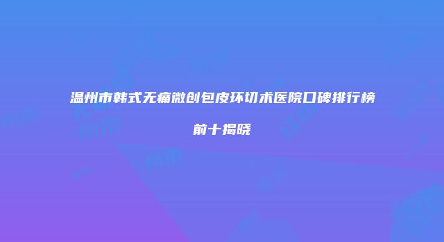 温州市韩式无痛微创包皮环切术医院口碑排行榜前十揭晓