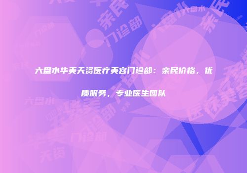 六盘水华美天资医疗美容门诊部：亲民价格，优质服务，专业医生团队