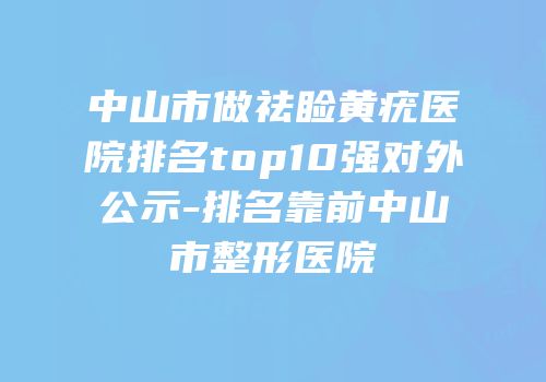 中山市做祛睑黄疣医院排名top10强对外公示-排名靠前中山市整形医院