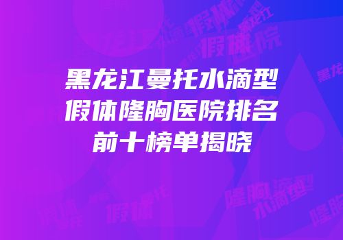 黑龙江曼托水滴型假体隆胸医院排名前十榜单揭晓