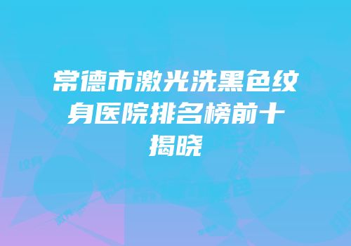 常德市激光洗黑色纹身医院排名榜前十揭晓