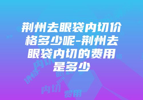 荆州去眼袋内切价格多少呢-荆州去眼袋内切的费用是多少