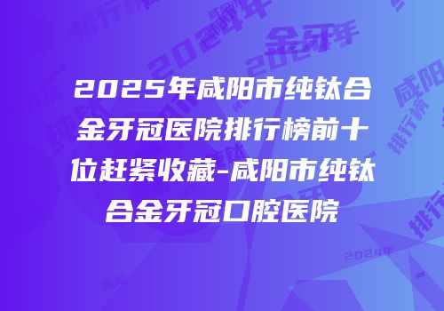2025年咸阳市纯钛合金牙冠医院排行榜前十位赶紧收藏-咸阳市纯钛合金牙冠口腔医院