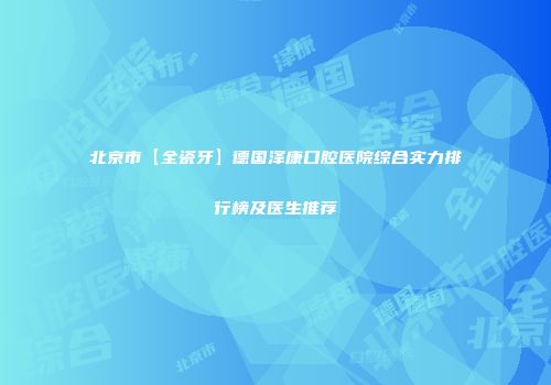 北京市【全瓷牙】德国泽康口腔医院综合实力排行榜及医生推荐
