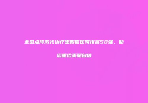 全国点阵激光治疗黑眼圈医院排名50强，助您重拾美丽自信
