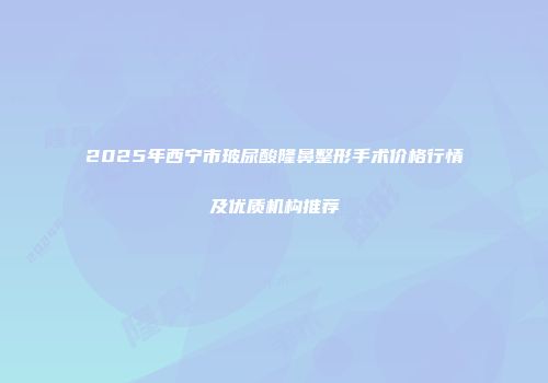 2025年西宁市玻尿酸隆鼻整形手术价格行情及优质机构推荐