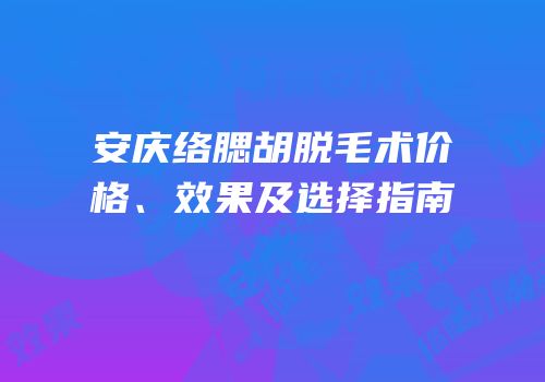 安庆络腮胡脱毛术价格、效果及选择指南