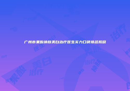 广州市果酸换肤美白治疗医生实力口碑排名揭晓