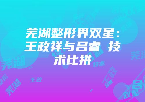 芜湖整形界双星：王政祥与吕睿紘技术比拼