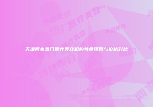 天津两家热门医疗美容机构特色项目与价格对比