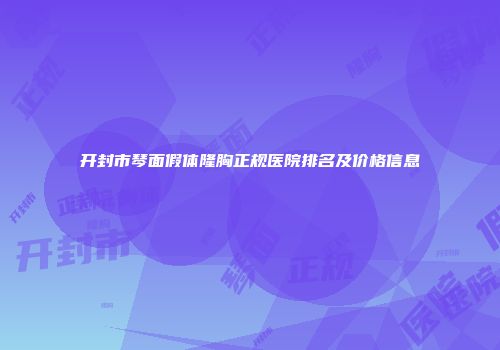 开封市琴面假体隆胸正规医院排名及价格信息