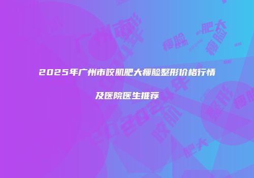 2025年广州市咬肌肥大瘦脸整形价格行情及医院医生推荐
