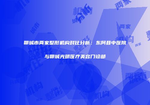 聊城市两家整形机构对比分析：东阿县中医院与聊城光明医疗美容门诊部