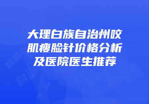 大理白族自治州咬肌瘦脸针价格分析及医院医生推荐