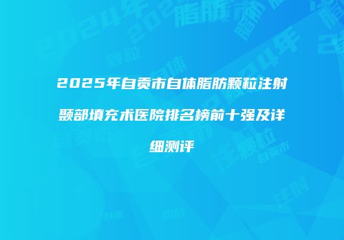 2025年自贡市自体脂肪颗粒注射颞部填充术医院排名榜前十强及详细测评