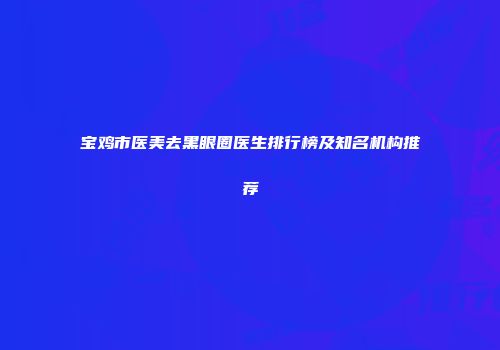 宝鸡市医美去黑眼圈医生排行榜及知名机构推荐