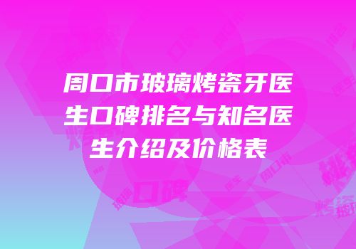 周口市玻璃烤瓷牙医生口碑排名与知名医生介绍及价格表