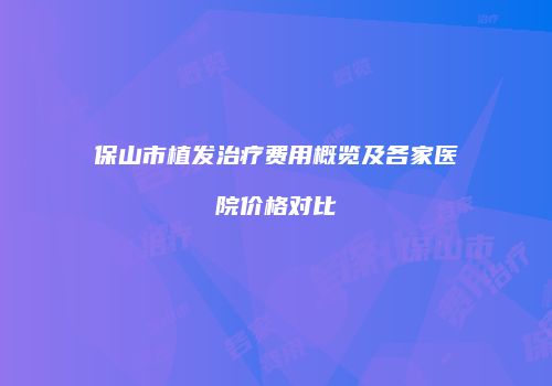 保山市植发治疗费用概览及各家医院价格对比